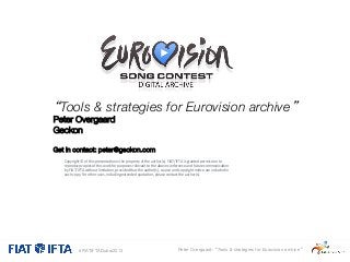 “Tools & strategies for Eurovision archive” 
Peter Overgaard
Geckon


Get in contact: peter@geckon.com

 Copyright	
  ©	
  of	
  this	
  presenta1on	
  is	
  the	
  property	
  of	
  the	
  author(s).	
  FIAT/IFTA	
  is	
  granted	
  permission	
  to	
  
purposes	
  relevant	
  to	
  the	
  a
uture	
  

 reproduce	
  copies	
  of	
  this	
  work	
  for	
  rovided	
  that	
  the	
  author(s),	
  bove	
  conference	
  and	
  fno1ce	
  caommunica1on	
  
by	
  FIAT/IFTA	
  without	
  limita1on,	
  p
source	
  and	
  copyright	
  
re	
  included	
  in	
  

 each	
  copy.	
  For	
  other	
  uses,	
  including	
  extended	
  quota1on,	
  please	
  contact	
  the	
  author(s).	
  




#FIATIFTADubai2013

Peter Overgaard: “Tools & strategies for Eurovision archive”

 