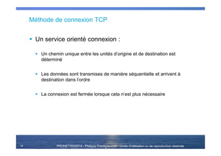 PRONETIS©2014 - Philippe Prestigiacomo - Droits d'utilisation ou de reproduction réservés
Méthode de connexion TCP
Un service orienté connexion :
Un chemin unique entre les unités d’origine et de destination est
déterminé
Les données sont transmises de manière séquentielle et arrivent à
destination dans l’ordre
La connexion est fermée lorsque cela n’est plus nécessaire
14
 