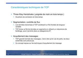 PRONETIS©2014 - Philippe Prestigiacomo - Droits d'utilisation ou de reproduction réservés
Caractéristiques techniques de TCP
Three-Way Handshake ( poignée de main en trois temps )
Ouverture de connexion en trois temps
Segmentation, contrôle de flux
Les données transmises à TCP constituent un flot d'octets de longueur
variable.
TCP divise ce flot de données en segments en utilisant un mécanisme de
fenêtrage, puis il est émis dans un datagramme IP.
Acquittement des messages
TCP garantit l'arrivée des messages, c'est à dire qu'en cas de perte, les deux
extrémités sont prévenues.
Ce concept repose sur les techniques d’acquittement de message
15
 
