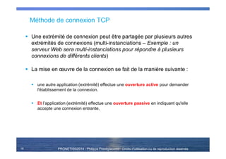 PRONETIS©2014 - Philippe Prestigiacomo - Droits d'utilisation ou de reproduction réservés
Méthode de connexion TCP
Une extrémité de connexion peut être partagée par plusieurs autres
extrémités de connexions (multi-instanciations – Exemple : un
serveur Web sera multi-instanciations pour répondre à plusieurs
connexions de différents clients)
La mise en œuvre de la connexion se fait de la manière suivante :
une autre application (extrémité) effectue une ouverture active pour demander
l'établissement de la connexion.
Et l’application (extrémité) effectue une ouverture passive en indiquant qu'elle
accepte une connexion entrante,
16
 