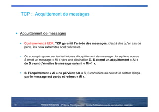 PRONETIS©2014 - Philippe Prestigiacomo - Droits d'utilisation ou de reproduction réservés
TCP : Acquittement de messages
Acquittement de messages
Contrairement à UDP, TCP garantit l'arrivée des messages, c'est à dire qu'en cas de
perte, les deux extrémités sont prévenues.
Ce concept repose sur les techniques d’acquittement de message : lorsqu'une source
S émet un message « Mi » vers une destination D, S attend un acquittement « Ai »
de D avant d'émettre le message suivant « Mi+1 ».
Si l’acquittement « Ai » ne parvient pas à S, S considère au bout d'un certain temps
que le message est perdu et reémet « Mi ».
18
 