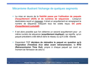 PRONETIS©2014 - Philippe Prestigiacomo - Droits d'utilisation ou de reproduction réservés
Mécanisme illustrant l’échange de quelques segments
La mise en œuvre de la fiabilité passe par l'utilisation de paquets
d'acquittement (ACK) et de numéros de séquences . Lorsqu'un
destinataire reçoit un message, il émet un acquittement en renseignant le
numéro de séquence indiquant tous les octets reçus. On parle
d'acquittement cumulatif.
Il est alors possible que l'on obtienne un second acquittement pour un
même numéro de séquence (acquittement dupliqué), qui signifie qu'un
paquet précédent a été détruit dans le réseau ou qu'il a été retardé.
Cependant TCP décidera de réémettre le paquet en question qu‘à
l'expiration (TimeOut) d'un délai avant retransmission, le RTO
(Retransmission Time Out), propre à chaque paquet qui court au
moment de l'émission de celui-ci.
21
 