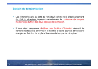 PRONETIS©2014 - Philippe Prestigiacomo - Droits d'utilisation ou de reproduction réservés
Besoin de temporisation
Les retransmissions du côté de l'émetteur comme le ré ordonnancement
du côté du récepteur imposent naturellement la présence de tampon
mémoire (ou buffer) des deux côtés de la connexion.
Il sera donc nécessaire d’utiliser une fenêtre d’émission donnant le
nombre d’octets déjà envoyés et le nombre d’octets pouvant être encore
envoyés en fonction de la place libre dans le tampon de réception.
22
 