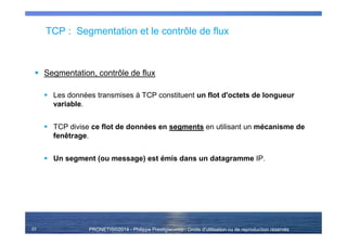 PRONETIS©2014 - Philippe Prestigiacomo - Droits d'utilisation ou de reproduction réservés
TCP : Segmentation et le contrôle de flux
Segmentation, contrôle de flux
Les données transmises à TCP constituent un flot d'octets de longueur
variable.
TCP divise ce flot de données en segments en utilisant un mécanisme de
fenêtrage.
Un segment (ou message) est émis dans un datagramme IP.
23
 