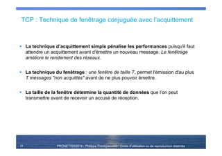 PRONETIS©2014 - Philippe Prestigiacomo - Droits d'utilisation ou de reproduction réservés
TCP : Technique de fenêtrage conjuguée avec l’acquittement
La technique d’acquittement simple pénalise les performances puisqu'il faut
attendre un acquittement avant d'émettre un nouveau message. Le fenêtrage
améliore le rendement des réseaux.
La technique du fenêtrage : une fenêtre de taille T, permet l'émission d'au plus
T messages "non acquittés" avant de ne plus pouvoir émettre.
La taille de la fenêtre détermine la quantité de données que l’on peut
transmettre avant de recevoir un accusé de réception.
24
 