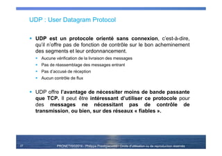 PRONETIS©2014 - Philippe Prestigiacomo - Droits d'utilisation ou de reproduction réservés
UDP : User Datagram Protocol
UDP est un protocole orienté sans connexion, c’est-à-dire,
qu’il n’offre pas de fonction de contrôle sur le bon acheminement
des segments et leur ordonnancement.
Aucune vérification de la livraison des messages
Pas de réassemblage des messages entrant
Pas d’accusé de réception
Aucun contrôle de flux
UDP offre l’avantage de nécessiter moins de bande passante
que TCP. Il peut être intéressant d’utiliser ce protocole pour
des messages ne nécessitant pas de contrôle de
transmission, ou bien, sur des réseaux « fiables ».
27
 