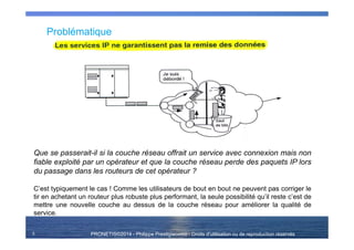 PRONETIS©2014 - Philippe Prestigiacomo - Droits d'utilisation ou de reproduction réservés
Problématique
3
Que se passerait-il si la couche réseau offrait un service avec connexion mais non
fiable exploité par un opérateur et que la couche réseau perde des paquets IP lors
du passage dans les routeurs de cet opérateur ?
C’est typiquement le cas ! Comme les utilisateurs de bout en bout ne peuvent pas corriger le
tir en achetant un routeur plus robuste plus performant, la seule possibilité qu’il reste c’est de
mettre une nouvelle couche au dessus de la couche réseau pour améliorer la qualité de
service.
 