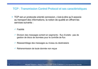 PRONETIS©2014 - Philippe Prestigiacomo - Droits d'utilisation ou de reproduction réservés
TCP : Transmission Control Protocol et ses caractéristiques
TCP est un protocole orienté connexion, c’est-à-dire qu’il associe
au transport des informations, la notion de qualité en offrant les
services suivants :
Fiabilité
Division des messages sortant en segments - flux d’octets : pas de
gestion de blocs de données pour le contrôle de flux
Réassemblage des messages au niveau du destinataire
Retransmission de toute donnée non reçue
6
 