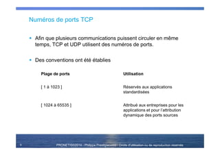 PRONETIS©2014 - Philippe Prestigiacomo - Droits d'utilisation ou de reproduction réservés
Numéros de ports TCP
Afin que plusieurs communications puissent circuler en même
temps, TCP et UDP utilisent des numéros de ports.
Des conventions ont été établies
Plage de ports Utilisation
[ 1 à 1023 ] Réservés aux applications
standardisées
[ 1024 à 65535 ] Attribué aux entreprises pour les
applications et pour l’attribution
dynamique des ports sources
9
 