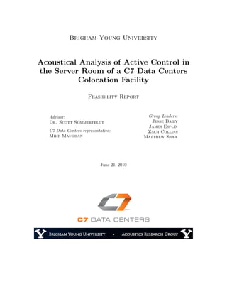 Brigham Young University
Acoustical Analysis of Active Control in
the Server Room of a C7 Data Centers
Colocation Facility
Feasibility Report
Advisor:
Dr. Scott Sommerfeldt
C7 Data Centers representative:
Mike Maughan
Group Leaders:
Jesse Daily
James Esplin
Zach Collins
Matthew Shaw
June 21, 2010
 