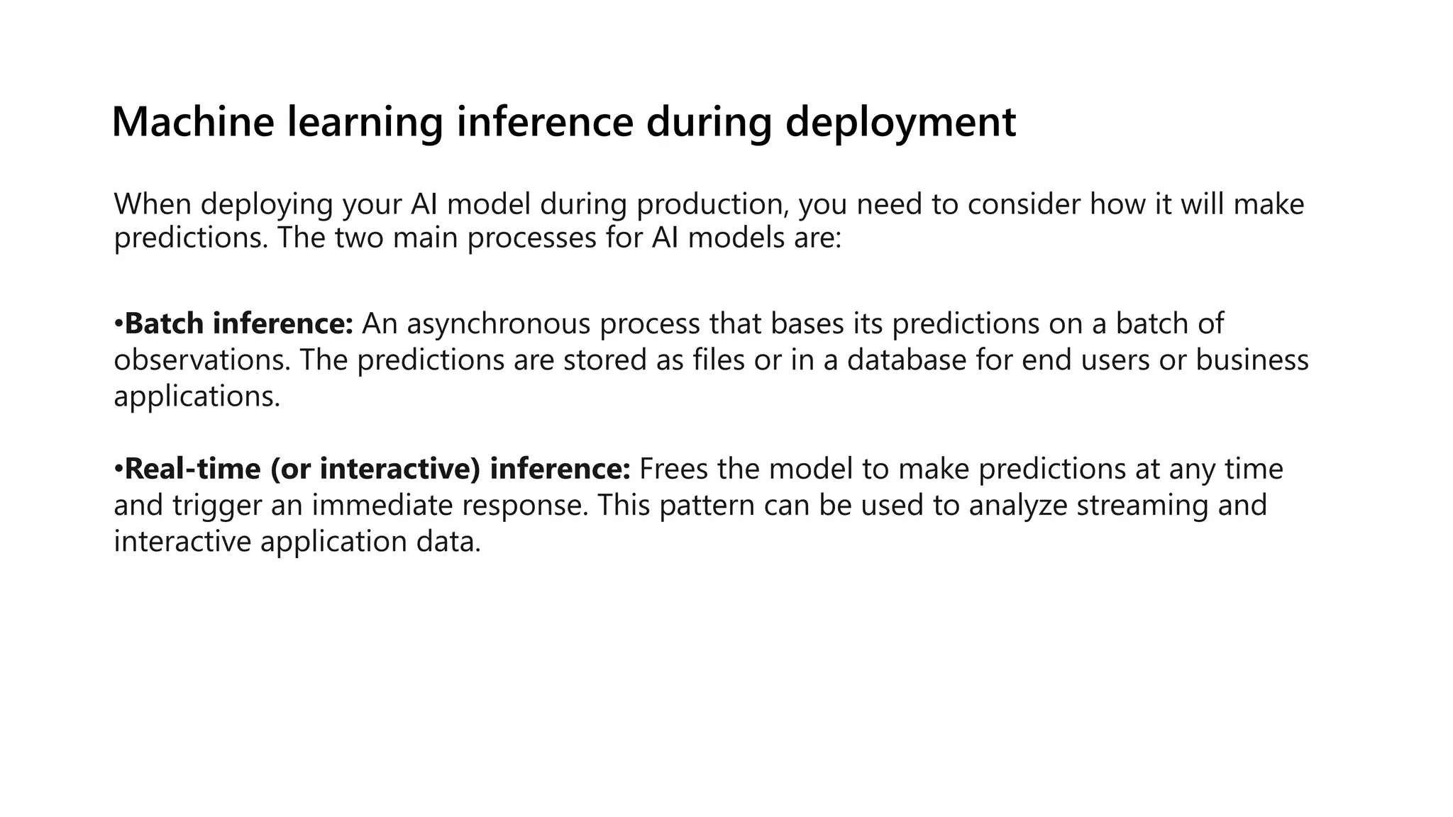 Machine learning inference during deployment
When deploying your AI model during production, you need to consider how it will make
predictions. The two main processes for AI models are:
•Batch inference: An asynchronous process that bases its predictions on a batch of
observations. The predictions are stored as files or in a database for end users or business
applications.
•Real-time (or interactive) inference: Frees the model to make predictions at any time
and trigger an immediate response. This pattern can be used to analyze streaming and
interactive application data.
 