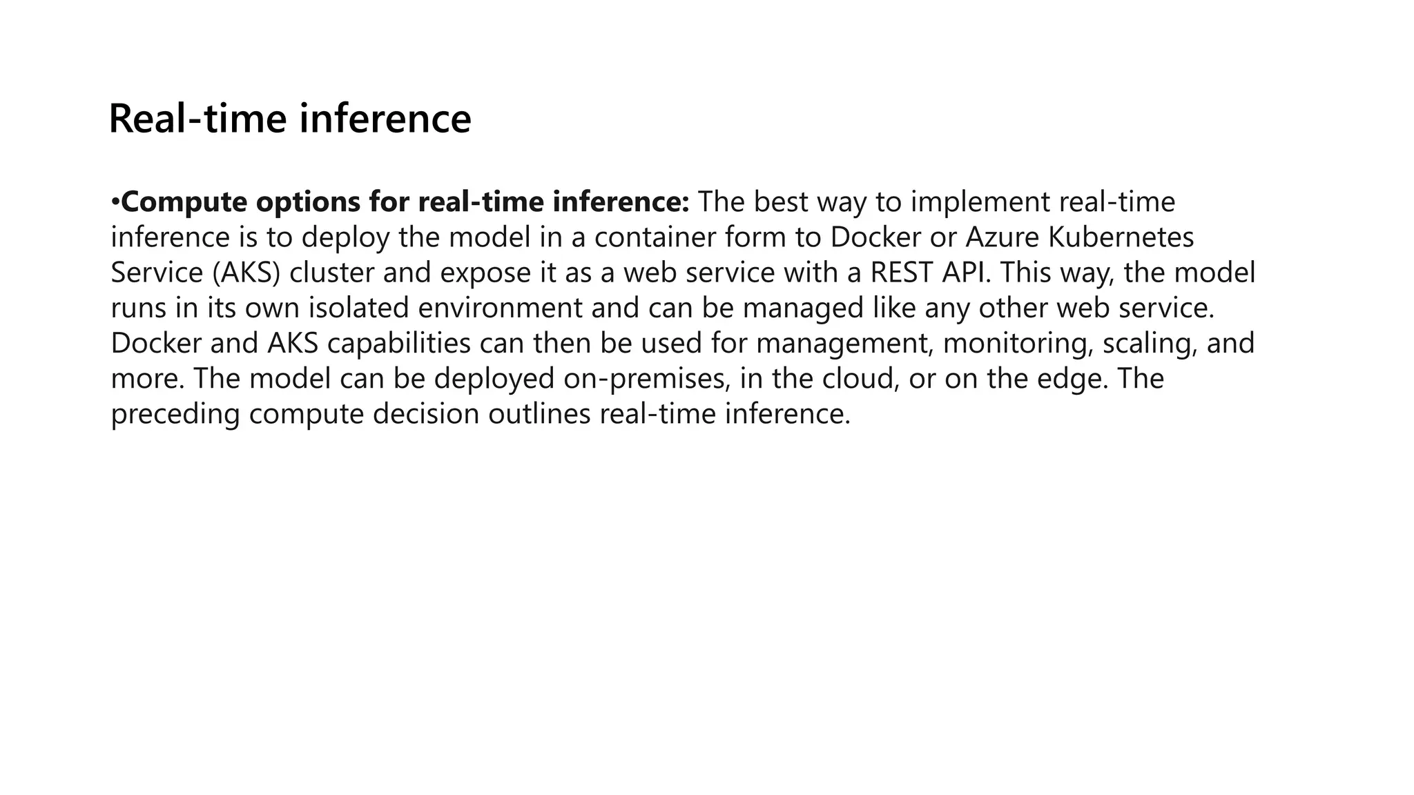 Real-time inference
•Compute options for real-time inference: The best way to implement real-time
inference is to deploy the model in a container form to Docker or Azure Kubernetes
Service (AKS) cluster and expose it as a web service with a REST API. This way, the model
runs in its own isolated environment and can be managed like any other web service.
Docker and AKS capabilities can then be used for management, monitoring, scaling, and
more. The model can be deployed on-premises, in the cloud, or on the edge. The
preceding compute decision outlines real-time inference.
 
