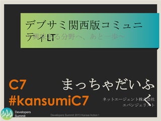 Summit
Developers
Developers Summit 2013 Kansai Action !
デブサミ関西版コミュニティLT
～興味ある分野へ、あと一歩～
まっちゃだいふく
ネットエージェント株式会社
エバンジェリスト
C7
#kansumiC7
 