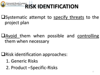 RISK IDENTIFICATION
Systematic attempt to specify threats to the
project plan
Avoid them when possible and controlling
them when necessary
Risk identification approaches:
1. Generic Risks
2. Product –Specific-Risks
11

 
