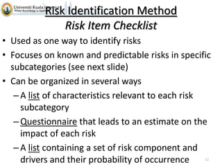 Risk Identification Method
Risk Item Checklist
• Used as one way to identify risks
• Focuses on known and predictable risks in specific
subcategories (see next slide)
• Can be organized in several ways
– A list of characteristics relevant to each risk
subcategory
– Questionnaire that leads to an estimate on the
impact of each risk
– A list containing a set of risk component and
drivers and their probability of occurrence
12

 