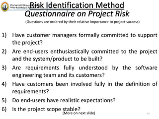 Risk Identification Method
Questionnaire on Project Risk
(Questions are ordered by their relative importance to project success)

1) Have customer managers formally committed to support
the project?
2) Are end-users enthusiastically committed to the project
and the system/product to be built?
3) Are requirements fully understood by the software
engineering team and its customers?
4) Have customers been involved fully in the definition of
requirements?
5) Do end-users have realistic expectations?
6) Is the project scope stable?
(More on next slide)

14

 