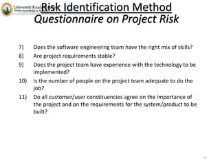 Risk Identification Method
Questionnaire on Project Risk
7)
8)
9)
10)
11)

Does the software engineering team have the right mix of skills?
Are project requirements stable?
Does the project team have experience with the technology to be
implemented?
Is the number of people on the project team adequate to do the
job?
Do all customer/user constituencies agree on the importance of
the project and on the requirements for the system/product to be
built?

15

 