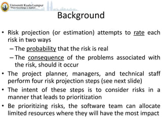 Background
• Risk projection (or estimation) attempts to rate each
risk in two ways
– The probability that the risk is real
– The consequence of the problems associated with
the risk, should it occur
• The project planner, managers, and technical staff
perform four risk projection steps (see next slide)
• The intent of these steps is to consider risks in a
manner that leads to prioritization
• Be prioritizing risks, the software team can allocate
limited resources where they will have the most impact
18

 
