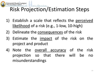 Risk Projection/Estimation Steps
1) Establish a scale that reflects the perceived
likelihood of a risk (e.g., 1-low, 10-high)
2) Delineate the consequences of the risk
3) Estimate the impact of the risk on the
project and product
4) Note the overall accuracy of the risk
projection so that there will be no
misunderstandings
19

 