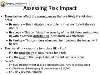 Assessing Risk Impact
• Three factors affect the consequences that are likely if a risk does
occur
– Its nature – This indicates the problems that are likely if the risk
occurs
– Its scope – This combines the severity of the risk (how serious was
it) with its overall distribution (how much was affected)
– Its timing – This considers when and for how long the impact will
be felt
• The overall risk exposure formula is RE = P x C
– P = the probability of occurrence for a risk
– C = the cost to the project should the risk actually occur
• Example
– P = 80% probability that 18 of 60 components will have to be developed
– C = Total cost of developing 18 components is $25,000
– RE = .80 x $25,000 = $20,000

22

 