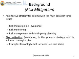 Background
(Risk Mitigation)
• An effective strategy for dealing with risk must consider three
issues
– Risk mitigation (i.e., avoidance)
– Risk monitoring
– Risk management and contingency planning
• Risk mitigation (avoidance) is the primary strategy and is
achieved through a plan
– Example: Risk of high staff turnover (see next slide)

(More on next slide)

24

 