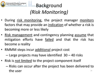 Background
(Risk Monitoring)
• During risk monitoring, the project manager monitors
factors that may provide an indication of whether a risk is
becoming more or less likely
• Risk management and contingency planning assume that
mitigation efforts have failed and that the risk has
become a reality
• RMMM steps incur additional project cost
– Large projects may have identified 30 – 40 risks
• Risk is not limited to the project component itself
– Risks can occur after the project has been delivered to
26
the user

 