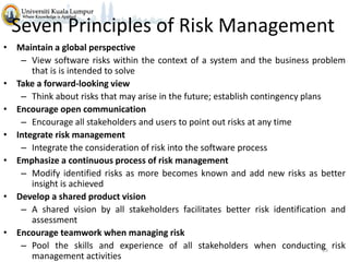 Seven Principles of Risk Management
• Maintain a global perspective
– View software risks within the context of a system and the business problem
that is is intended to solve
• Take a forward-looking view
– Think about risks that may arise in the future; establish contingency plans
• Encourage open communication
– Encourage all stakeholders and users to point out risks at any time
• Integrate risk management
– Integrate the consideration of risk into the software process
• Emphasize a continuous process of risk management
– Modify identified risks as more becomes known and add new risks as better
insight is achieved
• Develop a shared product vision
– A shared vision by all stakeholders facilitates better risk identification and
assessment
• Encourage teamwork when managing risk
– Pool the skills and experience of all stakeholders when conducting risk
28
management activities

 