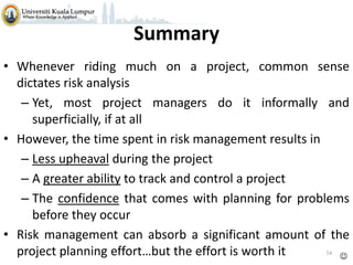 Summary
• Whenever riding much on a project, common sense
dictates risk analysis
– Yet, most project managers do it informally and
superficially, if at all
• However, the time spent in risk management results in
– Less upheaval during the project
– A greater ability to track and control a project
– The confidence that comes with planning for problems
before they occur
• Risk management can absorb a significant amount of the
34
project planning effort…but the effort is worth it


 