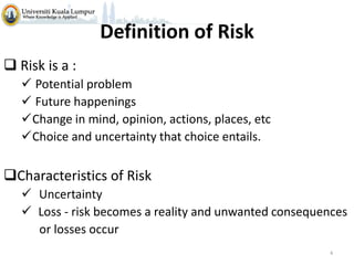 Definition of Risk
 Risk is a :
 Potential problem
 Future happenings
Change in mind, opinion, actions, places, etc
Choice and uncertainty that choice entails.

Characteristics of Risk
 Uncertainty
 Loss - risk becomes a reality and unwanted consequences
or losses occur
4

 