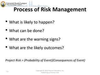 Process of Risk Management

• What is likely to happen?
• What can be done?
• What are the warning signs?
• What are the likely outcomes?
Project Risk = (Probability of Event)(Consequences of Event)

7-9

Copyright © 2010 Pearson Education, Inc.
Publishing as Prentice Hall

 