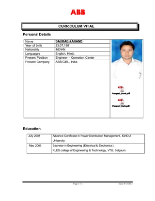 Page: 1 (7) Date: 9/13/2015
CURRICULUM VITAE
PersonalDetails
Name SAURABH ANAND
Year of birth 23.07.1981
Nationality INDIAN
Languages English, Hindi.
Present Position Engineer – Operation Center
Present Company ABB GISL, India
Education
July 2008 Advance Certificate in Power Distribution Management, IGNOU
University.
May 2006 Bachelor in Engineering (Electrical & Electronics).
KLES college of Engineering & Technology, VTU, Belgaum.
 