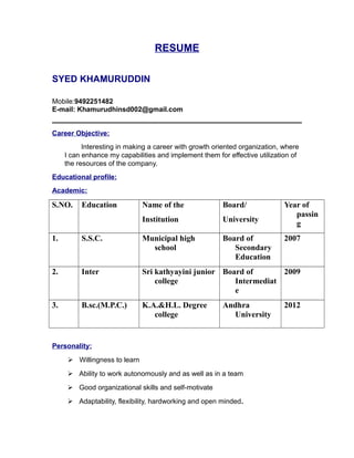 RESUME
SYED KHAMURUDDIN
Mobile:9492251482
E-mail: Khamurudhinsd002@gmail.com
Career Objective:
Interesting in making a career with growth oriented organization, where
I can enhance my capabilities and implement them for effective utilization of
the resources of the company.
Educational profile:
Academic:
S.NO. Education Name of the
Institution
Board/
University
Year of
passin
g
1. S.S.C. Municipal high
school
Board of
Secondary
Education
2007
2. Inter Sri kathyayini junior
college
Board of
Intermediat
e
2009
3. B.sc.(M.P.C.) K.A.&H.L. Degree
college
Andhra
University
2012
Personality:
 Willingness to learn
 Ability to work autonomously and as well as in a team
 Good organizational skills and self-motivate
 Adaptability, flexibility, hardworking and open minded.
 