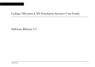 100-325-01 i
Collage 700 series LAN Emulation Services User Guide
Software Release 1.3
10032501.bk : frmatter.fm Page i Wednesday, September 16, 1998 12:14 PM
 