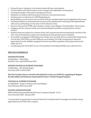  Giving all type of Assistance to the teams/vendors till it get commisioned.
 Communication with other business center managers and stakeholders of the projects.
 Assuring the quality of the project management process.
 Resolution of conflicts within the project or between cross-functional teams.
 Sending memo to Cash team for ATM Replenishment.
 Responsibility is involves from start to end till ATM get complete deployed and replenished with money.
 Sending Final Memo to all internal and external concern departments confirming ATM replenishment
with money and handing over the same to the Production Team.
 Ensure to demonstrate CORE values, Respect customer and colleagues, Professionalism, Perseverance.
 Engaging with the customer closely and understanding their problems and giving them relevant
answers.
 Implementing new projects for customer in line with requirements and ensuring timely execution of the
same. Documenting these projects and maintaining smooth operations post completion.
 Successfully managing the ATM Deployment Project since Jun 2010, till now completed the Deployment
of more than 1500 ATMs as of 450 ATMs per year including 150 ATMs of replacement. Received
appreciation from the Al Rajhi management for the successful completion of the projects timely and
within the SLA.
 Coordinating with VSAT NOC for any VSAT problem for the Branch/ATMs to fix within the SLA.
PREVIOUS EXPERIENCE
SENIOR ENGINEER
Al Rajhi Bank – Head Office
Duration: Since April 2009to June 2010.
SENIOR TECHNICALSUPPORT ENIGNEER
Al Rajhi Bank – HO, Riyadh Region
From June 2007 to March 2009
Won the Customer Service Award by Microland Ltd. in the year of2007 for supporting the Regions
Riyadh,Jeddah and Dammam and promoted to Senior Technical Support Engineer.
TECHNICAL SUPPORT ENGINEER
AL Rajhi Bank – Eastern, Western and Central Region
From February 2005 to June 2007
SYSTEM ADMINISTRATOR
MESCO (Manufacturing &Electrical Services Company); Riyadh – K.S.A
From December2003 – January 2005
I was provided an opportunity to make the Network Centralized which I managed successfully and get
appreciations by the GM of the company.
 
