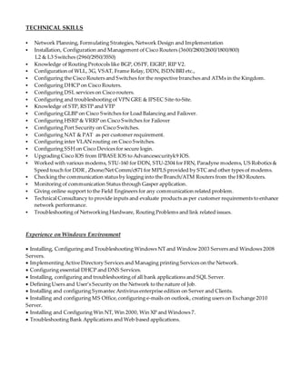 TECHNICAL SKILLS
 Network Planning, Formulating Strategies, Network Design and Implementation
 Installation, Configuration and Management of Cisco Routers (3600/2800/2600/1800/800)
L2 & L3 Switches (2960/2950/3550)
 Knowledge of Routing Protocols like BGP, OSPF, EIGRP, RIP V2.
 Configuration of WLL, 3G, VSAT, Frame Relay, DDN, ISDN BRI etc.,
 Configuring the Cisco Routers and Switches for the respective branches and ATMs in the Kingdom.
 Configuring DHCP on Cisco Routers.
 Configuring DSL services on Cisco routers.
 Configuring and troubleshooting of VPN GRE & IPSEC Site-to-Site.
 Knowledge of STP, RSTP and VTP
 Configuring GLBP on Cisco Switches for Load Balancing and Failover.
 Configuring HSRP & VRRP on Cisco Switches for Failover
 Configuring Port Security on Cisco Switches.
 Configuring NAT & PAT as per customer requirement.
 Configuring inter VLAN routing on Cisco Switches.
 Configuring SSH on Cisco Devices for secure login.
 Upgrading Cisco IOS from IPBASE IOS to Advancesecurityk9 IOS.
 Worked with various modems, STU-160 for DDN, STU-2304 for FRN, Paradyne modems, US Robotics &
Speed touch for DDR , Zhone/Net Comm/c871 for MPLS provided by STC and other types of modems.
 Checking the communication status by logging into the Branch/ATM Routers from the HO Routers.
 Monitoring of communication Status through Gasper application.
 Giving online support to the Field Engineers for any communication related problem.
 Technical Consultancy to provide inputs and evaluate products as per customer requirements to enhance
network performance.
 Troubleshooting of Networking Hardware, Routing Problems and link related issues.
Experience on Windows Environment
 Installing, Configuring and Troubleshooting Windows NT and Window 2003 Servers and Windows 2008
Servers.
 Implementing Active Directory Services and Managing printing Services on the Network.
 Configuring essential DHCP and DNS Services.
 Installing, configuring and troubleshooting of all bank applications and SQL Server.
 Defining Users and User’s Security on the Network to the nature of Job.
 Installing and configuring Symantec Antivirus enterprise edition on Server and Clients.
 Installing and configuring MS Office,configuring e-mails on outlook, creating users on Exchange 2010
Server.
 Installing and Configuring Win NT, Win 2000, Win XP and Windows 7.
 Troubleshooting Bank Applications and Web based applications.
 