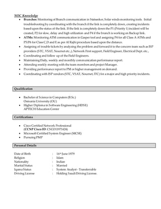 NOC Knowledge
 Branches: Monitoring of Branch communication in Statseeker,Solar winds monitoring tools. Initial
troubleshooting by coordinating with the branch if the link is completely down, creating incidents
based upon the status of the link. If the link is completely down the P1 (Priority 1) incident will be
created, P2 for slow, delay and high utilization and P4 if the branch is working on Backup link.
 ATMs: Monitoring ATM communication in Gasper tool and assigning P4 for all Class A ATMs and
P5/P6 for Class C,D and E as per Al Rajhi procedure based upon the distance.
 Assigning of trouble tickets by analyzing the problem and forward it to the concern team such as ISP
providers (STC, VSAT, Nournet etc.,),Network First support, Field Engineer, Electrical Dept. etc.,
 Coordinating and follow up of the Field Engineers.
 Maintaining Daily, weekly and monthly communication performance report.
 Attending weekly meeting with the team members and project Manager.
 Providing performance report to PM or higher management on demand.
 Coordinating with ISP vendors (STC, VSAT, Nournet,ITC) for a major and high priority incidents.
Qualification
 Bachelor of Science in Computers (B.Sc.)
Osmania University (OU)
 Higher Diploma in Software Engineering (HDSE)
APTECH Education Center
Certifications
 Cisco Certified Network Professional
(CCNP Cisco ID: CSCO11971424)
 Microsoft Certified System Engineer (MCSE)
 Pursuing PMP
Personal Details
Date of Birth : 16th June 1979
Religion : Islam
Nationality : Indian
Marital Status : Married
Iqama Status : System Analyst - Transferrable
Driving License : Holding Saudi Driving License.
 