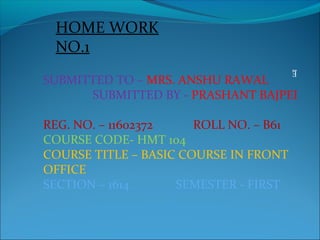HOME WORK
NO.1
E
SUBMITTED TO – MRS. ANSHU RAWAL
SUBMITTED BY - PRASHANT BAJPEI
REG. NO. – 11602372 ROLL NO. – B61
COURSE CODE- HMT 104
COURSE TITLE – BASIC COURSE IN FRONT
OFFICE
SECTION – 1614 SEMESTER - FIRST
 