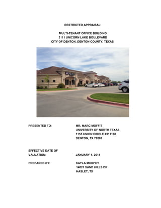 RESTRICTED APPRAISAL:
MULTI-TENANT OFFICE BUILDING
3111 UNICORN LAKE BOULEVARD
CITY OF DENTON, DENTON COUNTY, TEXAS
PRESENTED TO: MR. MARC MOFFIT
UNIVERSITY OF NORTH TEXAS
1155 UNION CIRCLE #311160
DENTON, TX 76203
EFFECTIVE DATE OF
VALUATION: JANUARY 1, 2014
PREPARED BY: KAYLA MURPHY
14021 SAND HILLS DR
HASLET, TX
 