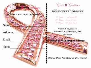 Girlz IIGoddessez
BREAST CANCER FUNDRAISER
Name_______________________
Address_____________________
Email_______________________
Phone_______________________
Girlz IIGoddessez
BREAST CANCER FUNDRAISER
1st Prize Flat Screen TV
2nd Prize Dinner for Two
3rd Prize $25 Gift Card
Prizes will be given out
Saturday, OCTOBER 17th, 2015
@ 8:00 PM
@ the
Better Days’ Circle Sports Bar & Lounge
Winner Does Not Have To Be Present!
------------------------------
 