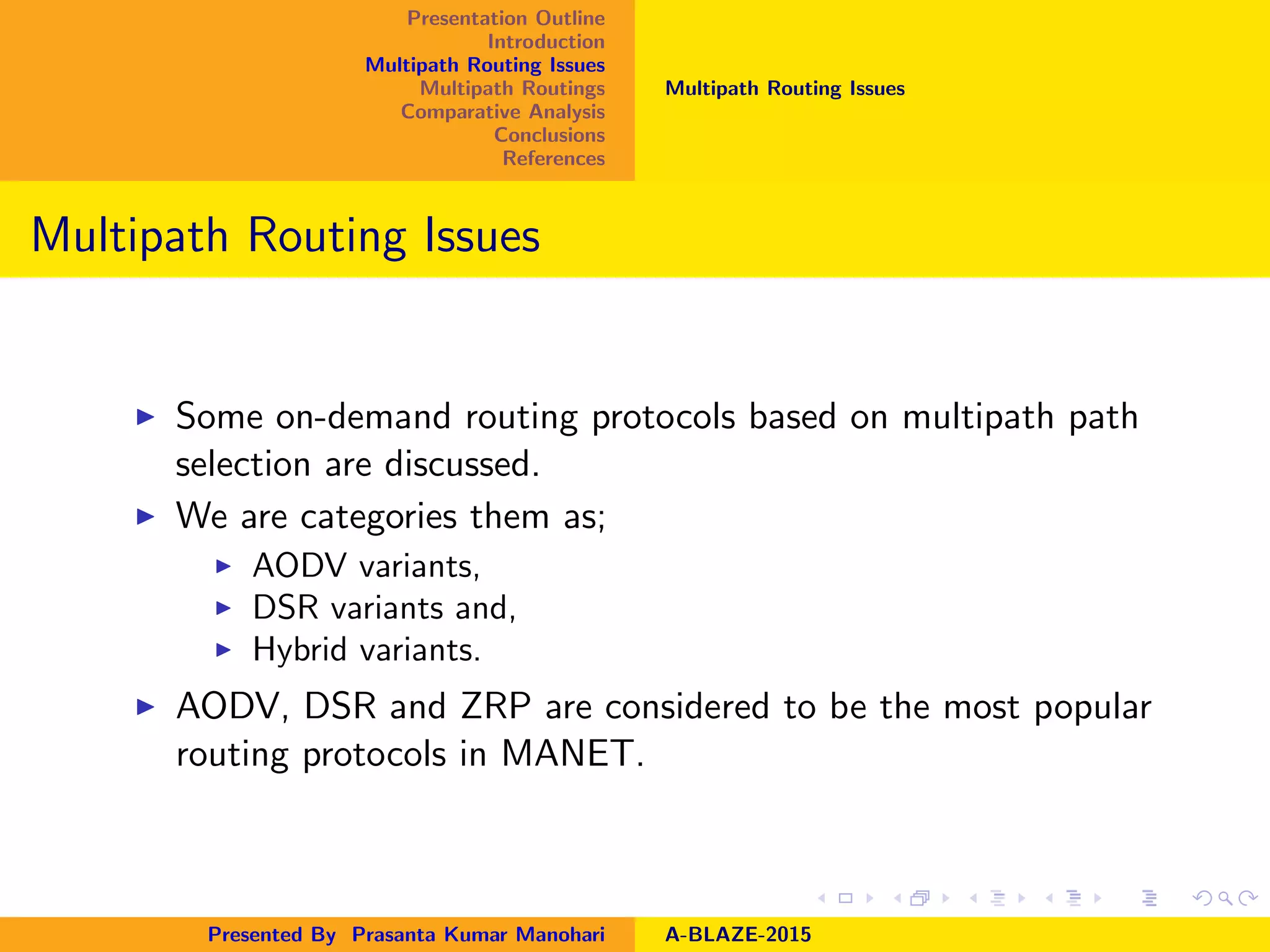 Presentation Outline
Introduction
Multipath Routing Issues
Multipath Routings
Comparative Analysis
Conclusions
References
Multipath Routing Issues
Multipath Routing Issues
Some on-demand routing protocols based on multipath path
selection are discussed.
We are categories them as;
AODV variants,
DSR variants and,
Hybrid variants.
AODV, DSR and ZRP are considered to be the most popular
routing protocols in MANET.
Presented By Prasanta Kumar Manohari A-BLAZE-2015
 