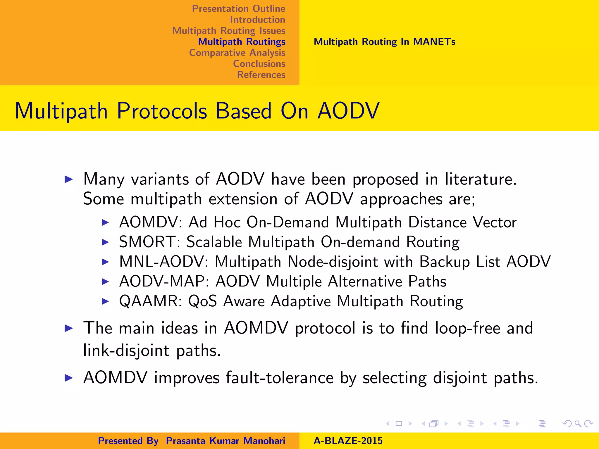 Presentation Outline
Introduction
Multipath Routing Issues
Multipath Routings
Comparative Analysis
Conclusions
References
Multipath Routing In MANETs
Multipath Protocols Based On AODV
Many variants of AODV have been proposed in literature.
Some multipath extension of AODV approaches are;
AOMDV: Ad Hoc On-Demand Multipath Distance Vector
SMORT: Scalable Multipath On-demand Routing
MNL-AODV: Multipath Node-disjoint with Backup List AODV
AODV-MAP: AODV Multiple Alternative Paths
QAAMR: QoS Aware Adaptive Multipath Routing
The main ideas in AOMDV protocol is to ﬁnd loop-free and
link-disjoint paths.
AOMDV improves fault-tolerance by selecting disjoint paths.
Presented By Prasanta Kumar Manohari A-BLAZE-2015
 