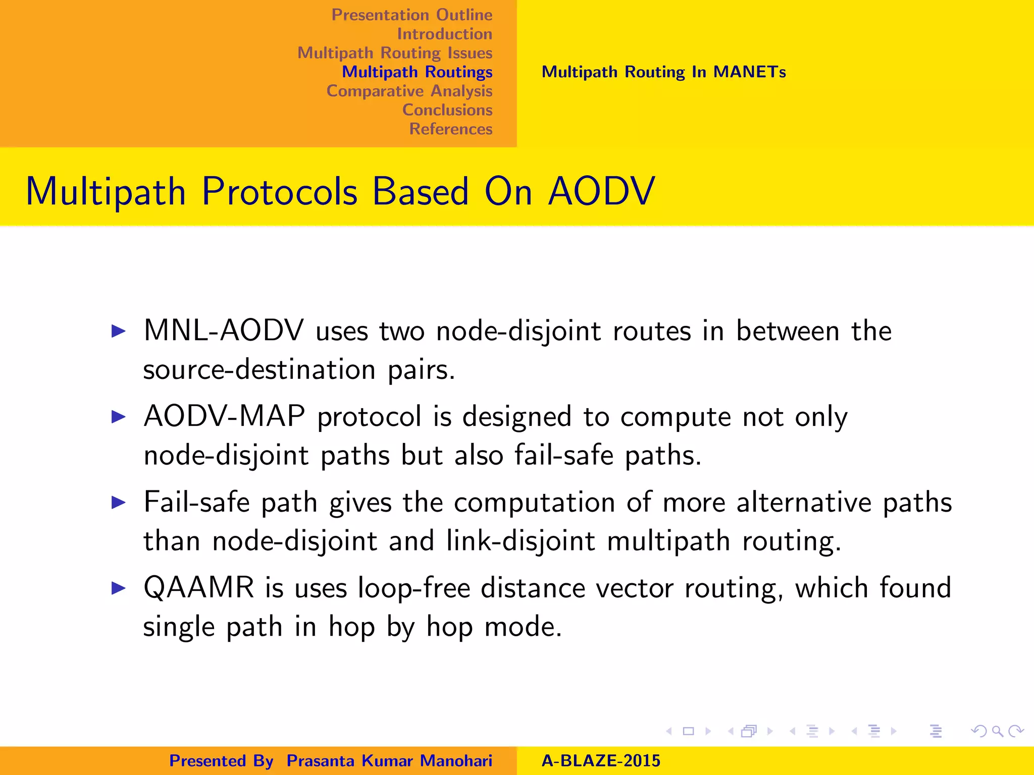 Presentation Outline
Introduction
Multipath Routing Issues
Multipath Routings
Comparative Analysis
Conclusions
References
Multipath Routing In MANETs
Multipath Protocols Based On AODV
MNL-AODV uses two node-disjoint routes in between the
source-destination pairs.
AODV-MAP protocol is designed to compute not only
node-disjoint paths but also fail-safe paths.
Fail-safe path gives the computation of more alternative paths
than node-disjoint and link-disjoint multipath routing.
QAAMR is uses loop-free distance vector routing, which found
single path in hop by hop mode.
Presented By Prasanta Kumar Manohari A-BLAZE-2015
 
