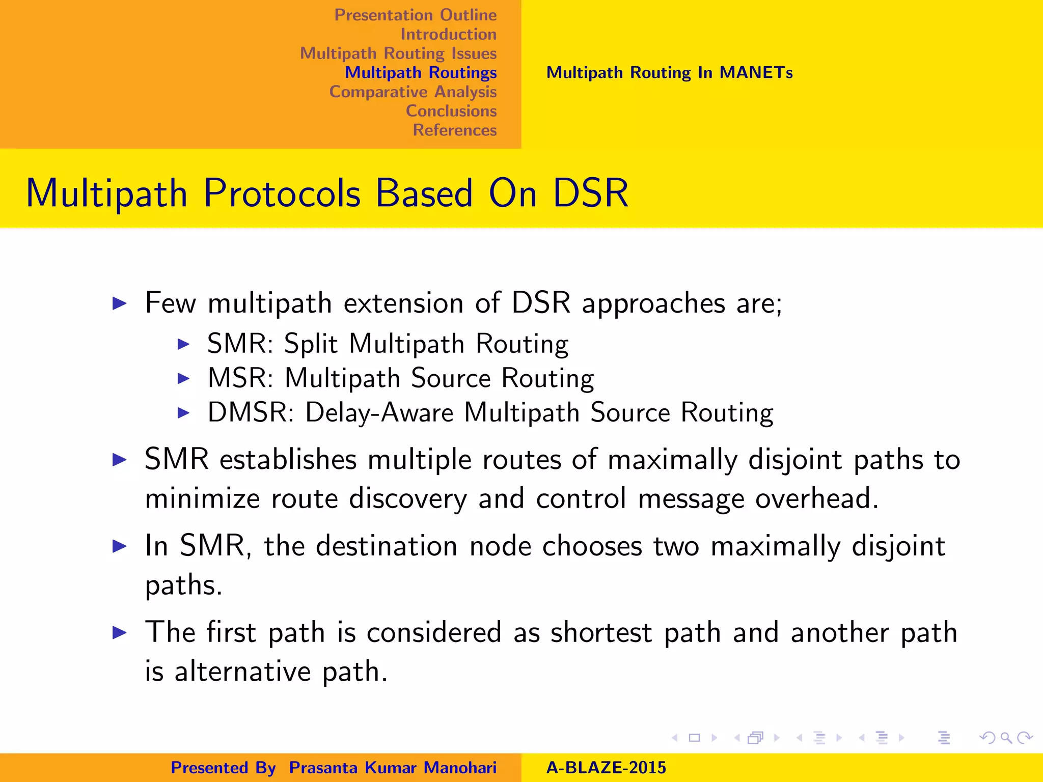 Presentation Outline
Introduction
Multipath Routing Issues
Multipath Routings
Comparative Analysis
Conclusions
References
Multipath Routing In MANETs
Multipath Protocols Based On DSR
Few multipath extension of DSR approaches are;
SMR: Split Multipath Routing
MSR: Multipath Source Routing
DMSR: Delay-Aware Multipath Source Routing
SMR establishes multiple routes of maximally disjoint paths to
minimize route discovery and control message overhead.
In SMR, the destination node chooses two maximally disjoint
paths.
The ﬁrst path is considered as shortest path and another path
is alternative path.
Presented By Prasanta Kumar Manohari A-BLAZE-2015
 
