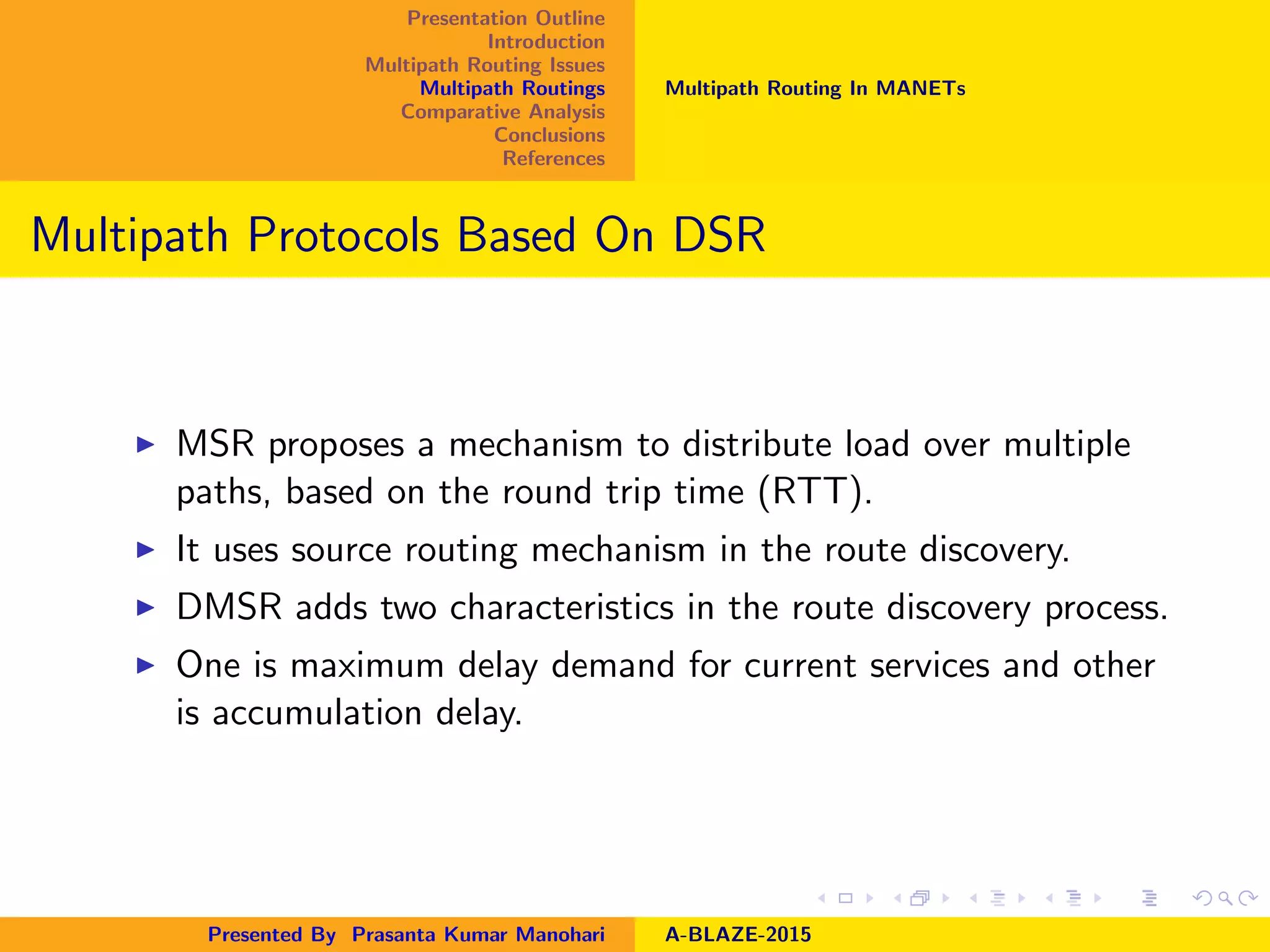 Presentation Outline
Introduction
Multipath Routing Issues
Multipath Routings
Comparative Analysis
Conclusions
References
Multipath Routing In MANETs
Multipath Protocols Based On DSR
MSR proposes a mechanism to distribute load over multiple
paths, based on the round trip time (RTT).
It uses source routing mechanism in the route discovery.
DMSR adds two characteristics in the route discovery process.
One is maximum delay demand for current services and other
is accumulation delay.
Presented By Prasanta Kumar Manohari A-BLAZE-2015
 