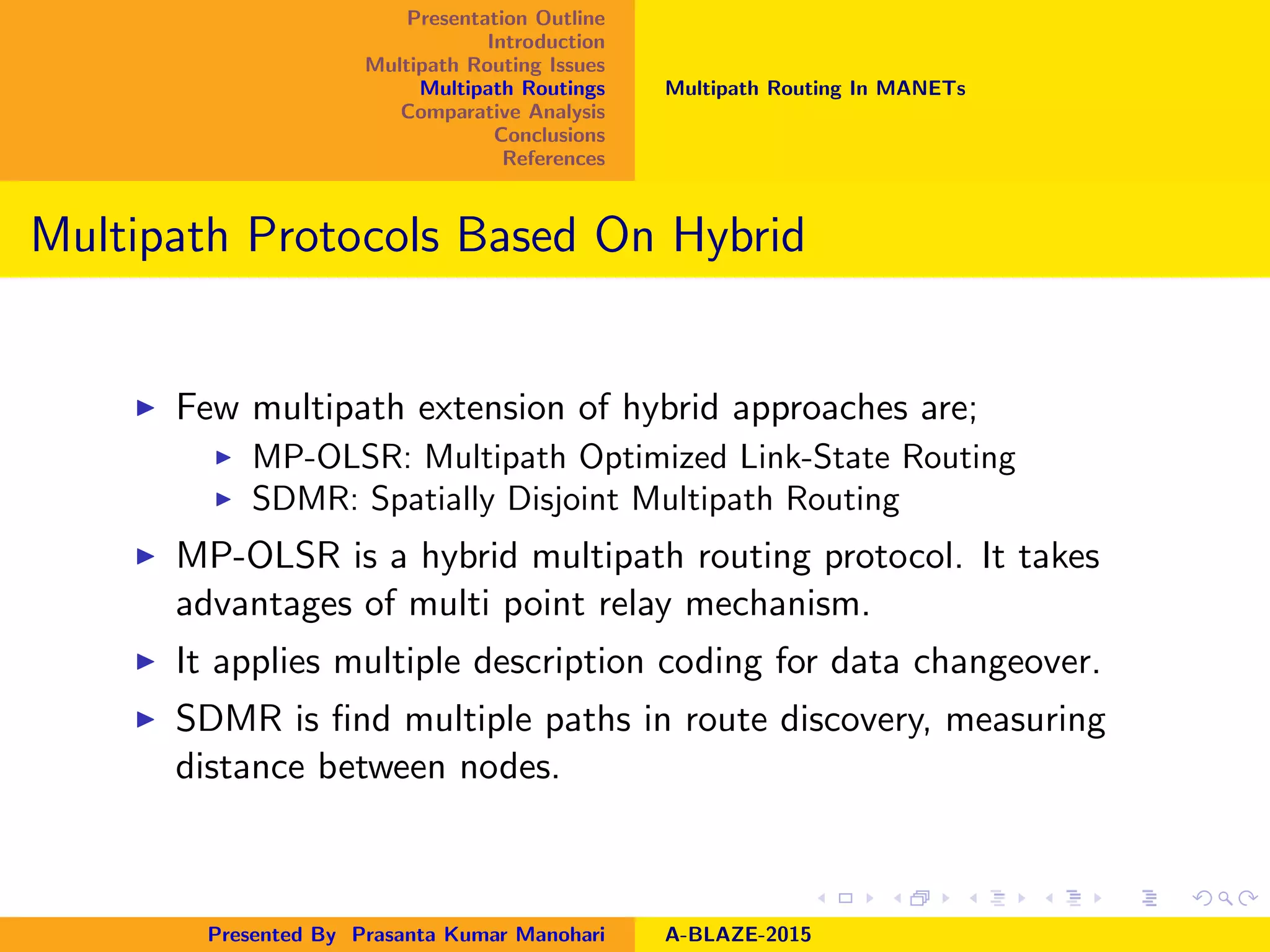 Presentation Outline
Introduction
Multipath Routing Issues
Multipath Routings
Comparative Analysis
Conclusions
References
Multipath Routing In MANETs
Multipath Protocols Based On Hybrid
Few multipath extension of hybrid approaches are;
MP-OLSR: Multipath Optimized Link-State Routing
SDMR: Spatially Disjoint Multipath Routing
MP-OLSR is a hybrid multipath routing protocol. It takes
advantages of multi point relay mechanism.
It applies multiple description coding for data changeover.
SDMR is ﬁnd multiple paths in route discovery, measuring
distance between nodes.
Presented By Prasanta Kumar Manohari A-BLAZE-2015
 