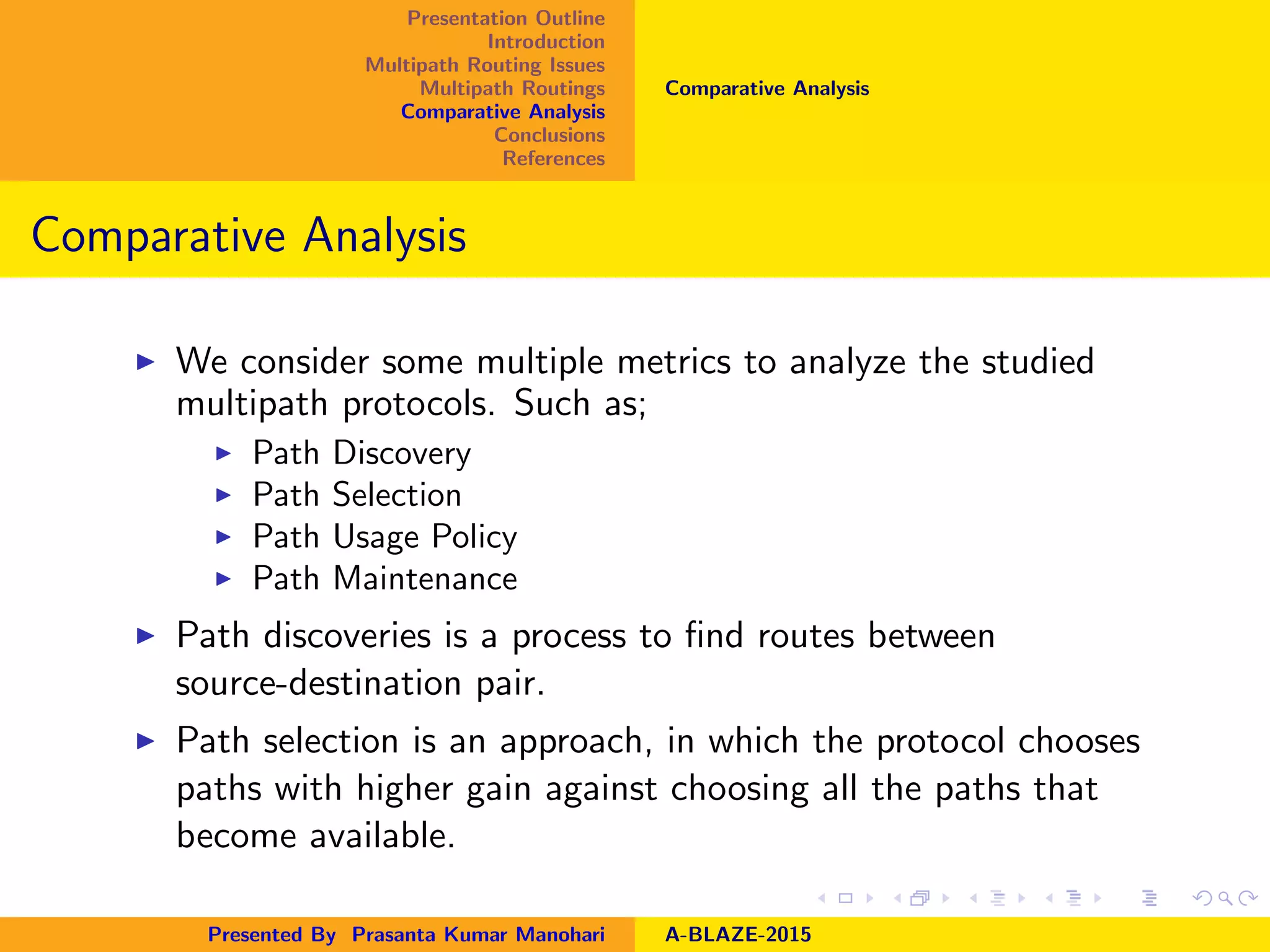 Presentation Outline
Introduction
Multipath Routing Issues
Multipath Routings
Comparative Analysis
Conclusions
References
Comparative Analysis
Comparative Analysis
We consider some multiple metrics to analyze the studied
multipath protocols. Such as;
Path Discovery
Path Selection
Path Usage Policy
Path Maintenance
Path discoveries is a process to ﬁnd routes between
source-destination pair.
Path selection is an approach, in which the protocol chooses
paths with higher gain against choosing all the paths that
become available.
Presented By Prasanta Kumar Manohari A-BLAZE-2015
 