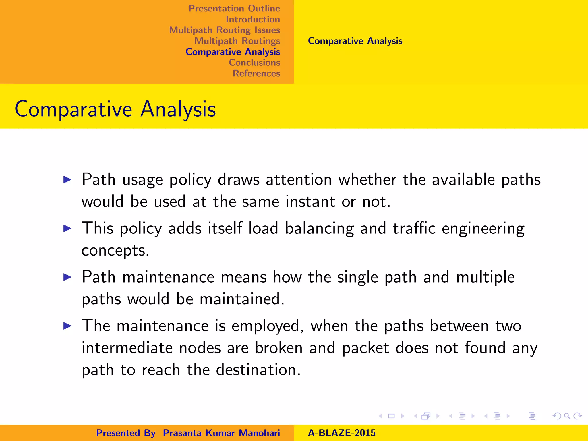 Presentation Outline
Introduction
Multipath Routing Issues
Multipath Routings
Comparative Analysis
Conclusions
References
Comparative Analysis
Comparative Analysis
Path usage policy draws attention whether the available paths
would be used at the same instant or not.
This policy adds itself load balancing and traﬃc engineering
concepts.
Path maintenance means how the single path and multiple
paths would be maintained.
The maintenance is employed, when the paths between two
intermediate nodes are broken and packet does not found any
path to reach the destination.
Presented By Prasanta Kumar Manohari A-BLAZE-2015
 