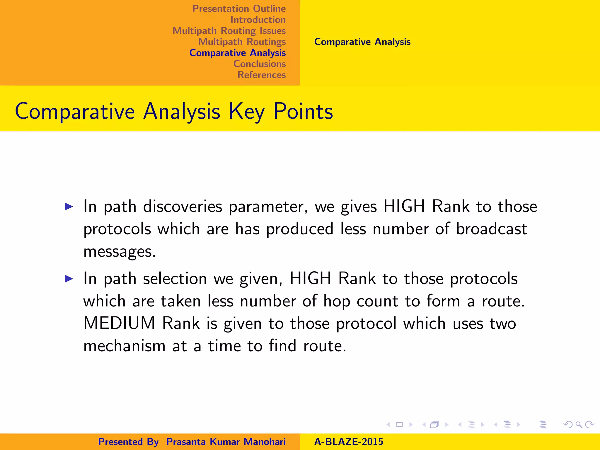 Presentation Outline
Introduction
Multipath Routing Issues
Multipath Routings
Comparative Analysis
Conclusions
References
Comparative Analysis
Comparative Analysis Key Points
In path discoveries parameter, we gives HIGH Rank to those
protocols which are has produced less number of broadcast
messages.
In path selection we given, HIGH Rank to those protocols
which are taken less number of hop count to form a route.
MEDIUM Rank is given to those protocol which uses two
mechanism at a time to ﬁnd route.
Presented By Prasanta Kumar Manohari A-BLAZE-2015
 