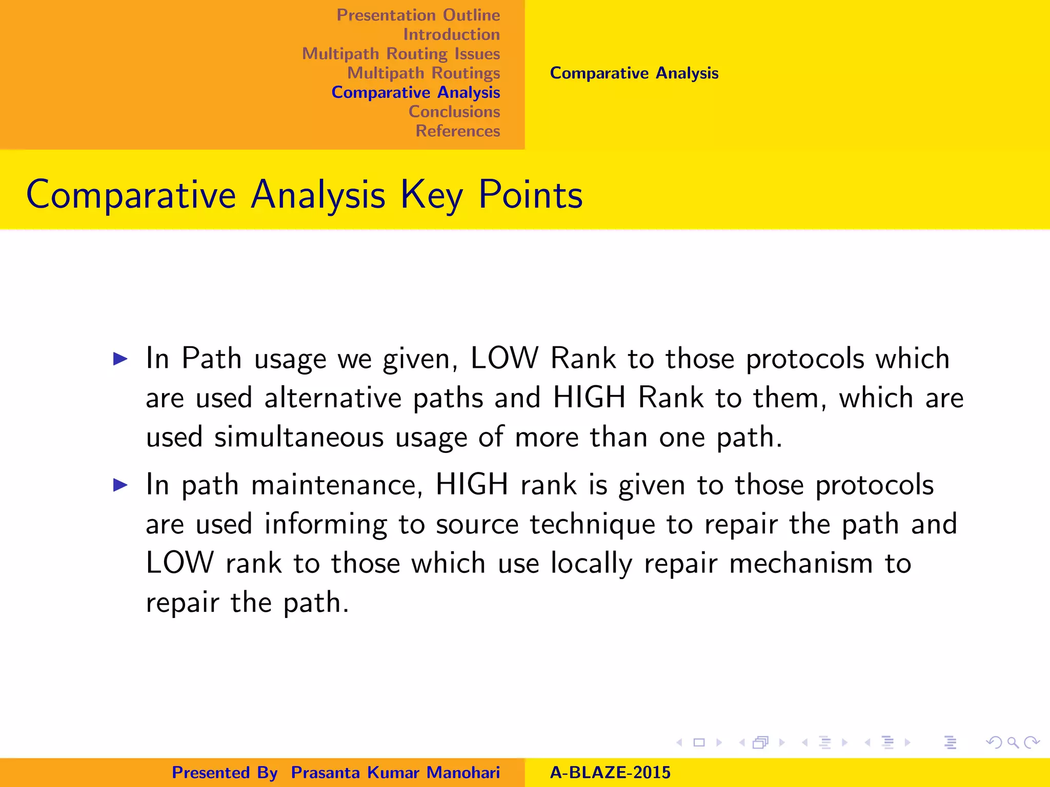 Presentation Outline
Introduction
Multipath Routing Issues
Multipath Routings
Comparative Analysis
Conclusions
References
Comparative Analysis
Comparative Analysis Key Points
In Path usage we given, LOW Rank to those protocols which
are used alternative paths and HIGH Rank to them, which are
used simultaneous usage of more than one path.
In path maintenance, HIGH rank is given to those protocols
are used informing to source technique to repair the path and
LOW rank to those which use locally repair mechanism to
repair the path.
Presented By Prasanta Kumar Manohari A-BLAZE-2015
 