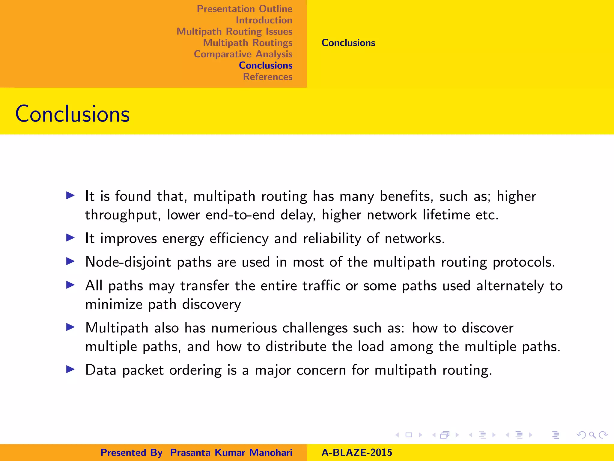Presentation Outline
Introduction
Multipath Routing Issues
Multipath Routings
Comparative Analysis
Conclusions
References
Conclusions
Conclusions
It is found that, multipath routing has many beneﬁts, such as; higher
throughput, lower end-to-end delay, higher network lifetime etc.
It improves energy eﬃciency and reliability of networks.
Node-disjoint paths are used in most of the multipath routing protocols.
All paths may transfer the entire traﬃc or some paths used alternately to
minimize path discovery
Multipath also has numerious challenges such as: how to discover
multiple paths, and how to distribute the load among the multiple paths.
Data packet ordering is a major concern for multipath routing.
Presented By Prasanta Kumar Manohari A-BLAZE-2015
 